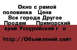 Окно с рамой половинка › Цена ­ 4 000 - Все города Другое » Продам   . Приморский край,Уссурийский г. о. 